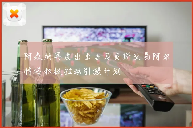 阿森纳再度出击吉马良斯交易阿尔特塔积极推动引援计划
