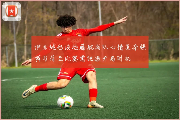 伊东纯也谈远藤航离队心情复杂强调与荷兰比赛需把握开局时机