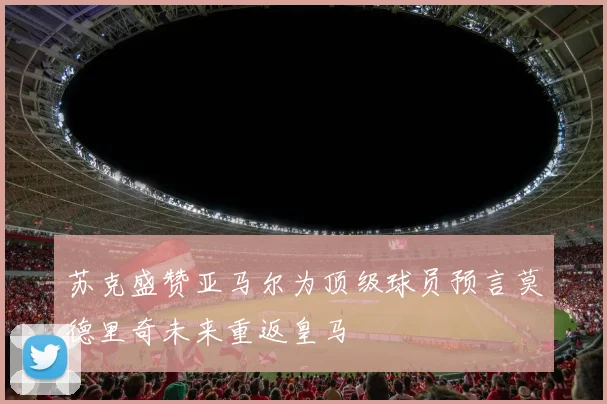 苏克盛赞亚马尔为顶级球员预言莫德里奇未来重返皇马