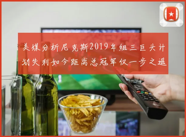 美媒分析尼克斯2019年组三巨头计划失利如今距离总冠军仅一步之遥
