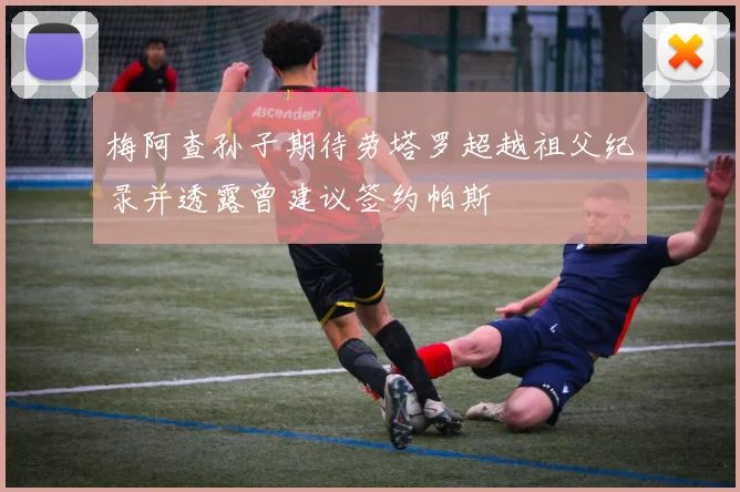梅阿查孙子期待劳塔罗超越祖父纪录并透露曾建议签约帕斯