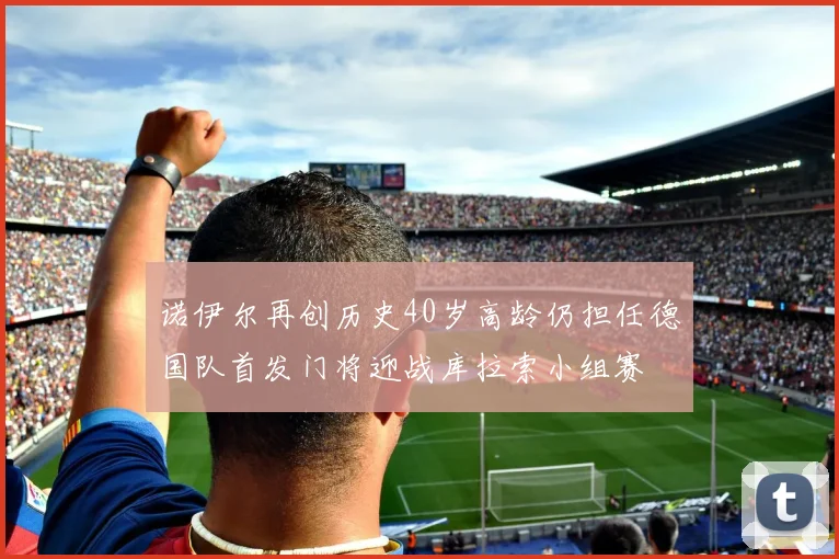 诺伊尔再创历史40岁高龄仍担任德国队首发门将迎战库拉索小组赛
