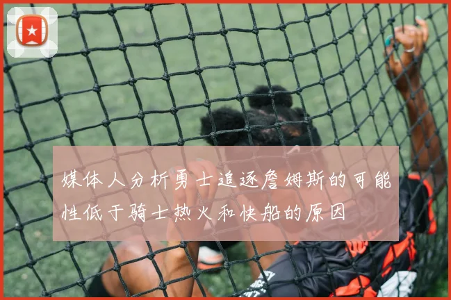 媒体人分析勇士追逐詹姆斯的可能性低于骑士热火和快船的原因