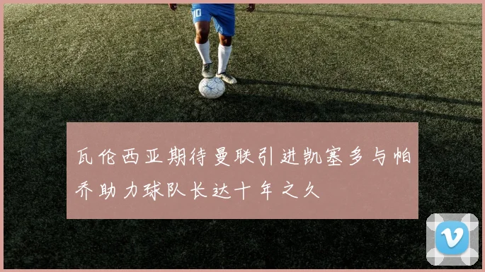 瓦伦西亚期待曼联引进凯塞多与帕乔助力球队长达十年之久