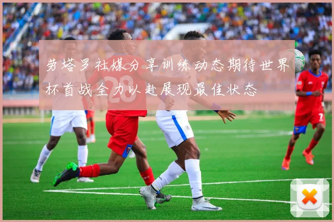劳塔罗社媒分享训练动态期待世界杯首战全力以赴展现最佳状态