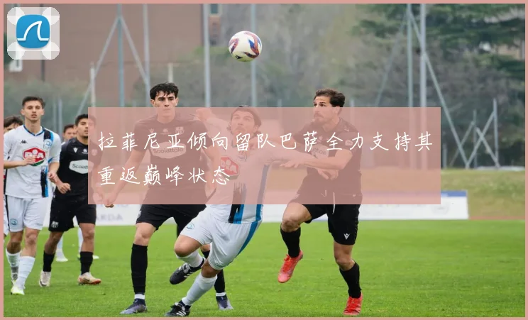 拉菲尼亚倾向留队巴萨全力支持其重返巅峰状态