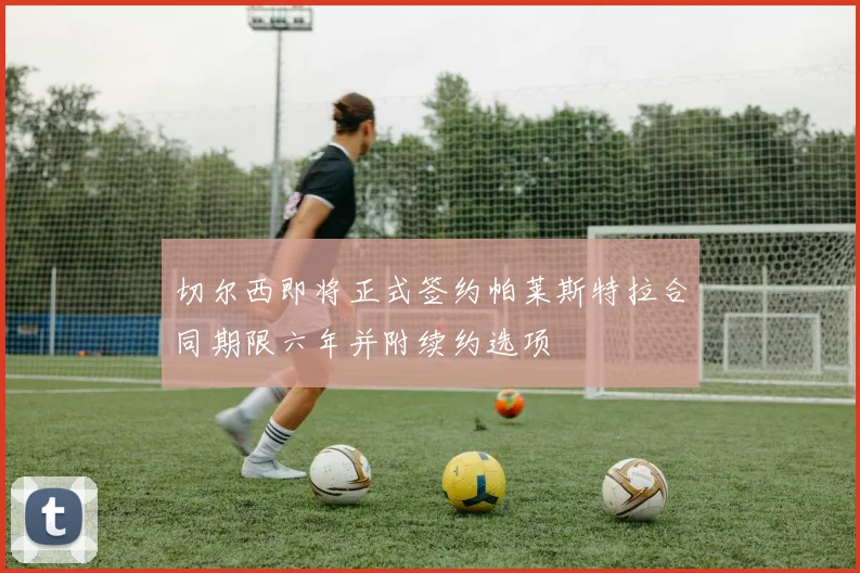 切尔西即将正式签约帕莱斯特拉合同期限六年并附续约选项