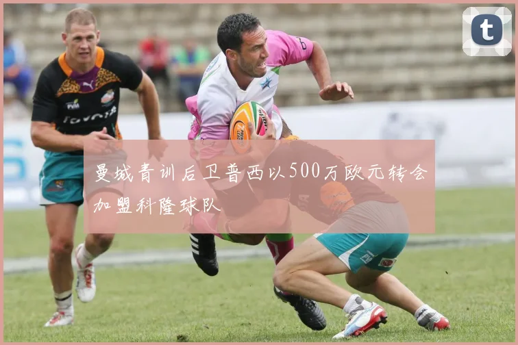 曼城青训后卫普西以500万欧元转会加盟科隆球队